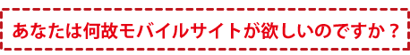 あなたは何故モバイルサイトが欲しいのですか？