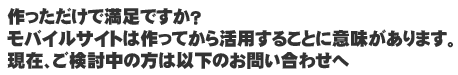 作っただけで満足ですか？　モバイルサイトは作ってから活用することに意味があります。現在、ご検討中の方は以下のお問い合わせへ